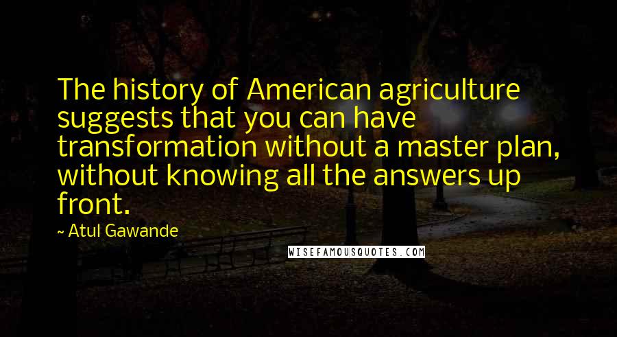 Atul Gawande Quotes: The history of American agriculture suggests that you can have transformation without a master plan, without knowing all the answers up front.