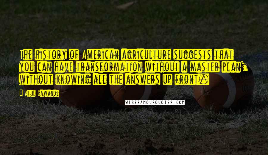 Atul Gawande Quotes: The history of American agriculture suggests that you can have transformation without a master plan, without knowing all the answers up front.