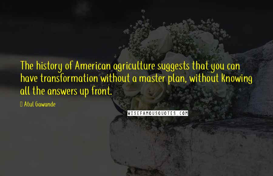 Atul Gawande Quotes: The history of American agriculture suggests that you can have transformation without a master plan, without knowing all the answers up front.