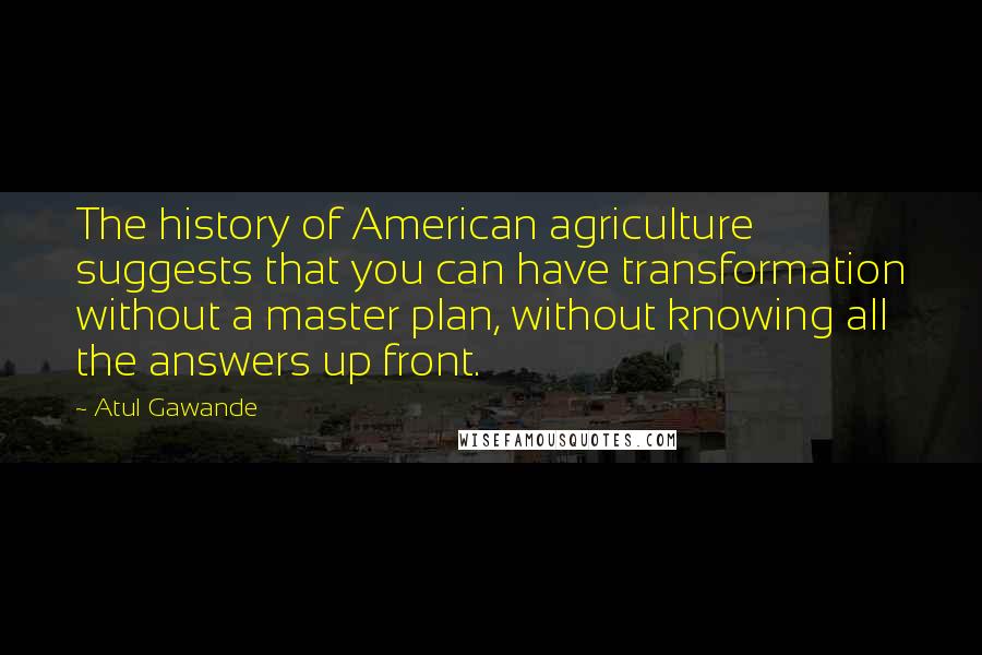 Atul Gawande Quotes: The history of American agriculture suggests that you can have transformation without a master plan, without knowing all the answers up front.