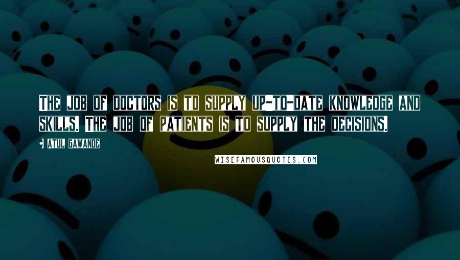 Atul Gawande Quotes: The job of doctors is to supply up-to-date knowledge and skills. The job of patients is to supply the decisions.