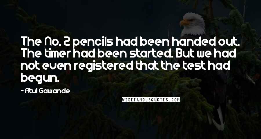 Atul Gawande Quotes: The No. 2 pencils had been handed out. The timer had been started. But we had not even registered that the test had begun.