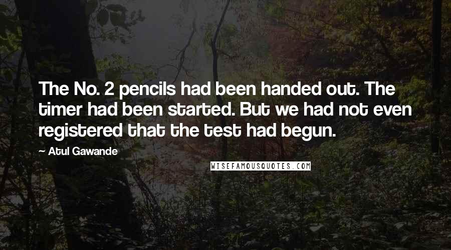 Atul Gawande Quotes: The No. 2 pencils had been handed out. The timer had been started. But we had not even registered that the test had begun.
