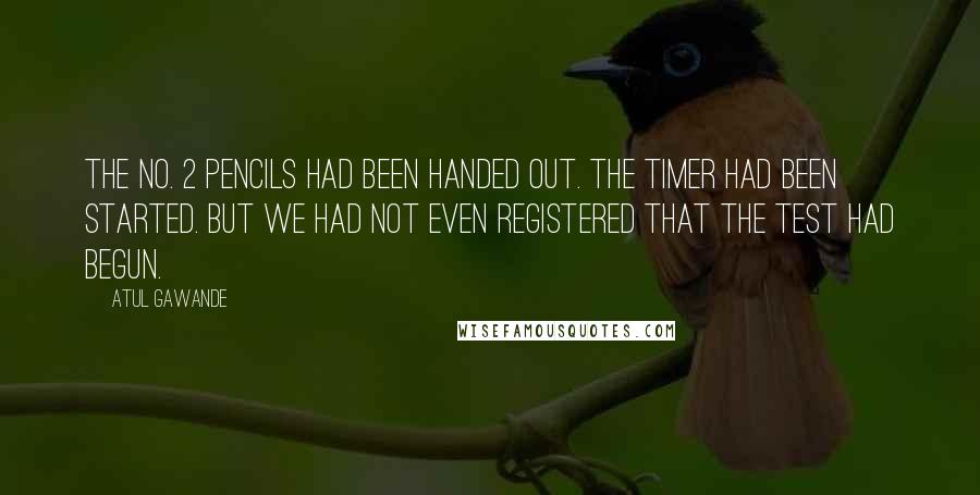 Atul Gawande Quotes: The No. 2 pencils had been handed out. The timer had been started. But we had not even registered that the test had begun.