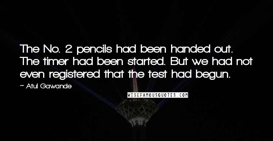 Atul Gawande Quotes: The No. 2 pencils had been handed out. The timer had been started. But we had not even registered that the test had begun.