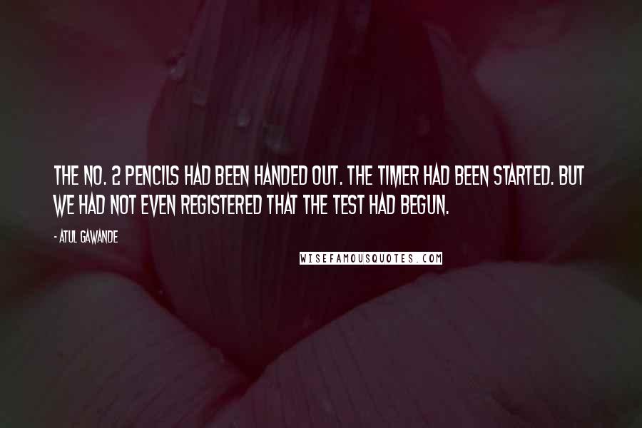 Atul Gawande Quotes: The No. 2 pencils had been handed out. The timer had been started. But we had not even registered that the test had begun.