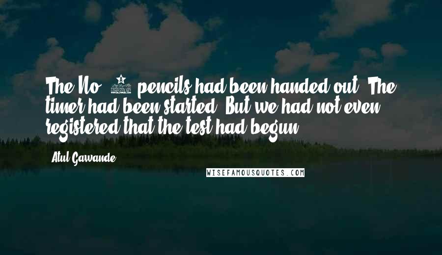 Atul Gawande Quotes: The No. 2 pencils had been handed out. The timer had been started. But we had not even registered that the test had begun.