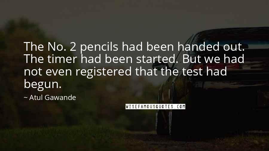 Atul Gawande Quotes: The No. 2 pencils had been handed out. The timer had been started. But we had not even registered that the test had begun.