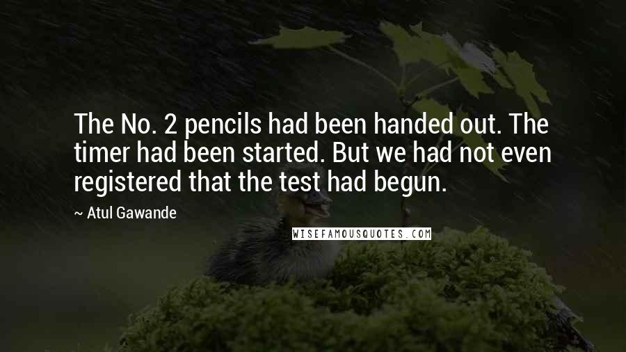 Atul Gawande Quotes: The No. 2 pencils had been handed out. The timer had been started. But we had not even registered that the test had begun.