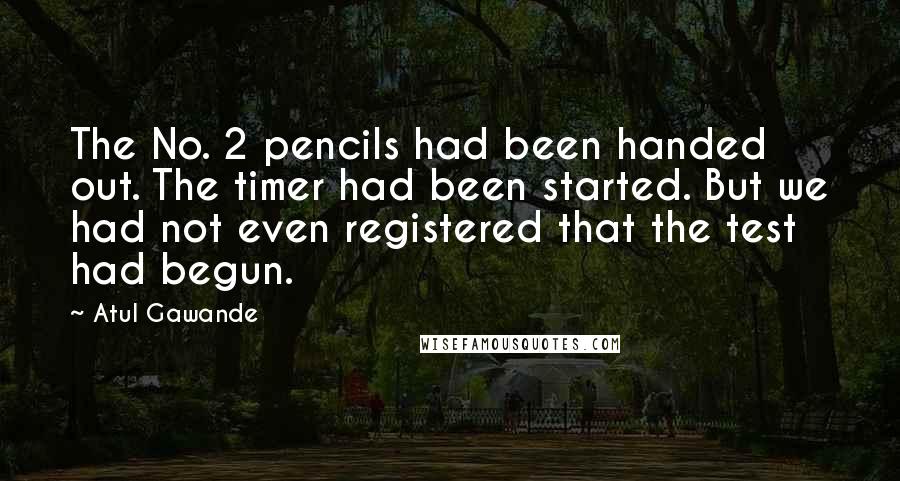 Atul Gawande Quotes: The No. 2 pencils had been handed out. The timer had been started. But we had not even registered that the test had begun.