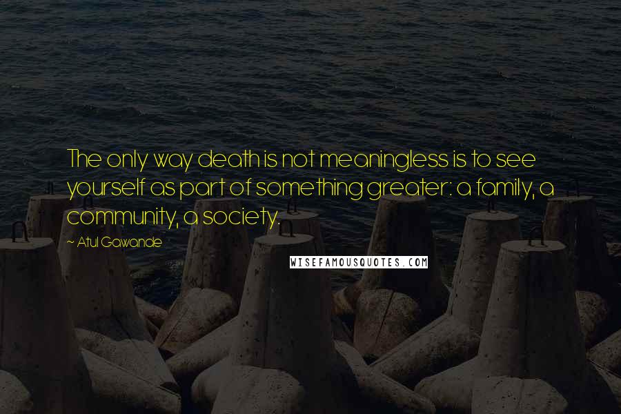 Atul Gawande Quotes: The only way death is not meaningless is to see yourself as part of something greater: a family, a community, a society.