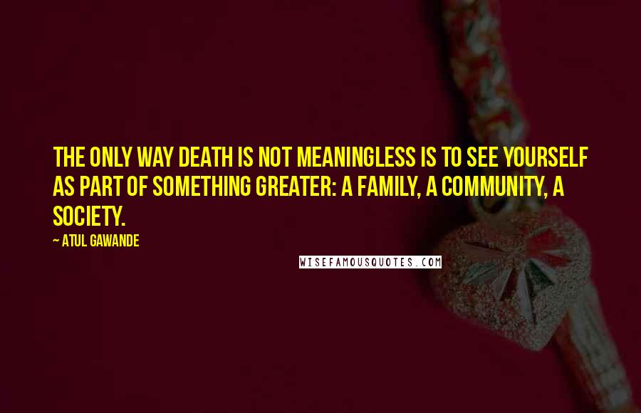 Atul Gawande Quotes: The only way death is not meaningless is to see yourself as part of something greater: a family, a community, a society.