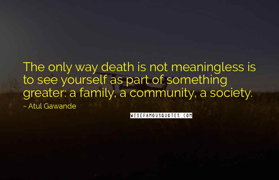 Atul Gawande Quotes: The only way death is not meaningless is to see yourself as part of something greater: a family, a community, a society.