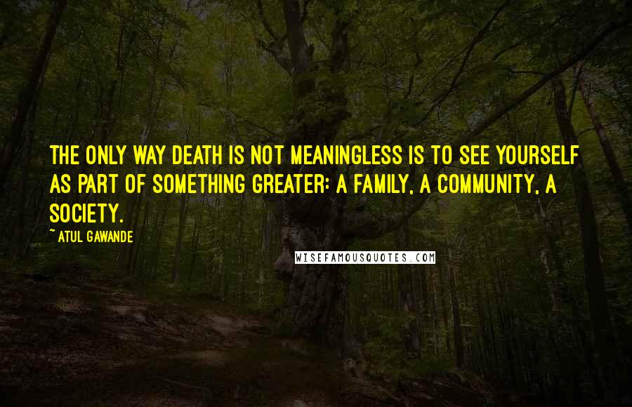 Atul Gawande Quotes: The only way death is not meaningless is to see yourself as part of something greater: a family, a community, a society.