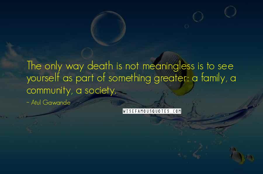 Atul Gawande Quotes: The only way death is not meaningless is to see yourself as part of something greater: a family, a community, a society.