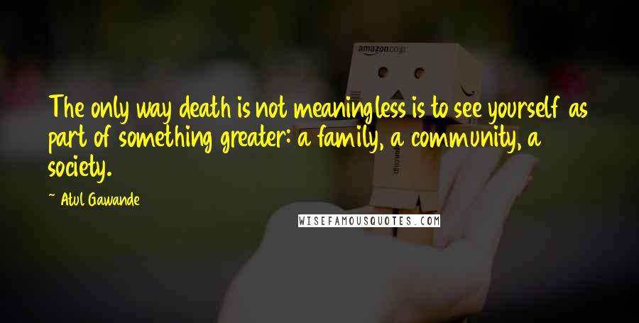 Atul Gawande Quotes: The only way death is not meaningless is to see yourself as part of something greater: a family, a community, a society.