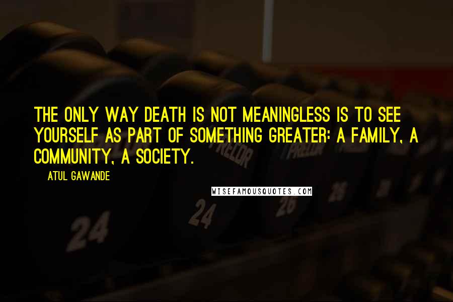 Atul Gawande Quotes: The only way death is not meaningless is to see yourself as part of something greater: a family, a community, a society.