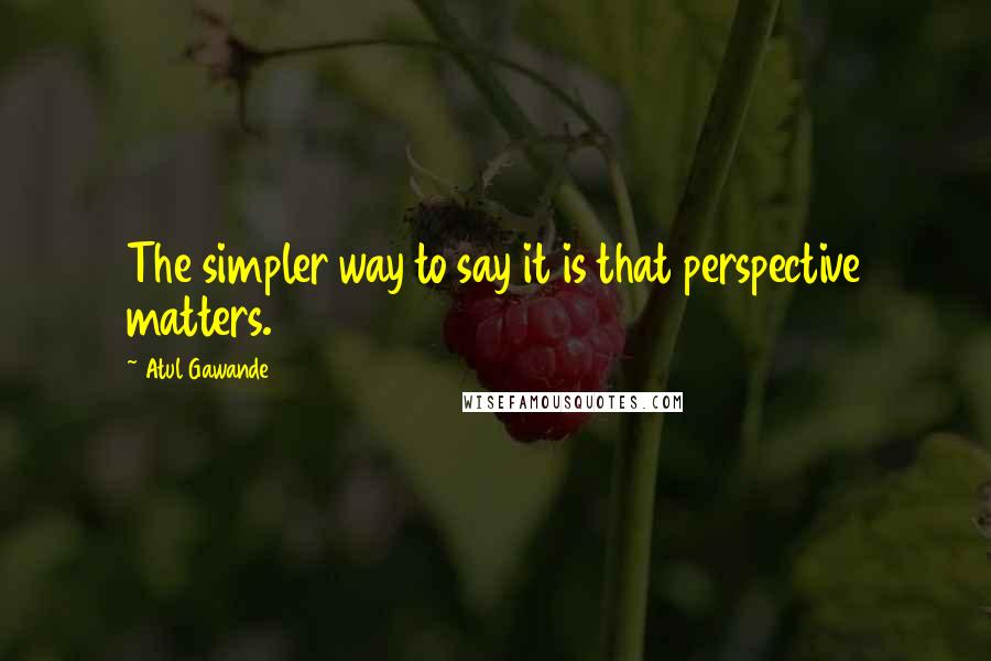 Atul Gawande Quotes: The simpler way to say it is that perspective matters.