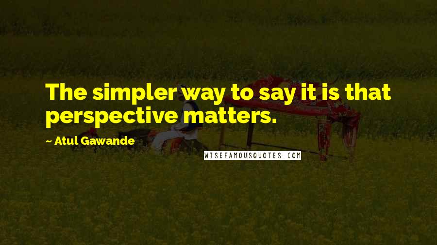 Atul Gawande Quotes: The simpler way to say it is that perspective matters.