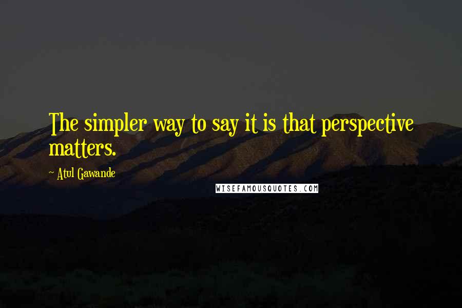 Atul Gawande Quotes: The simpler way to say it is that perspective matters.