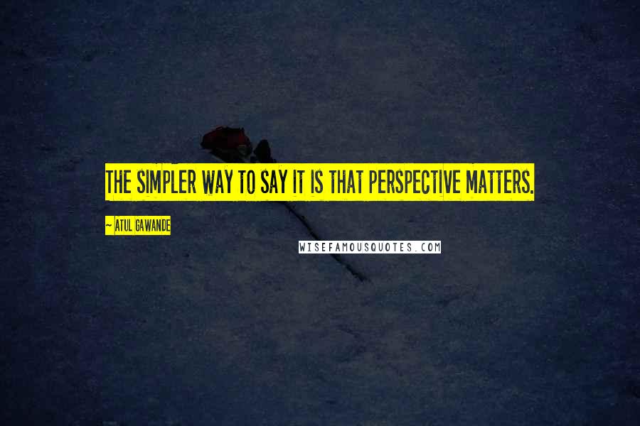 Atul Gawande Quotes: The simpler way to say it is that perspective matters.