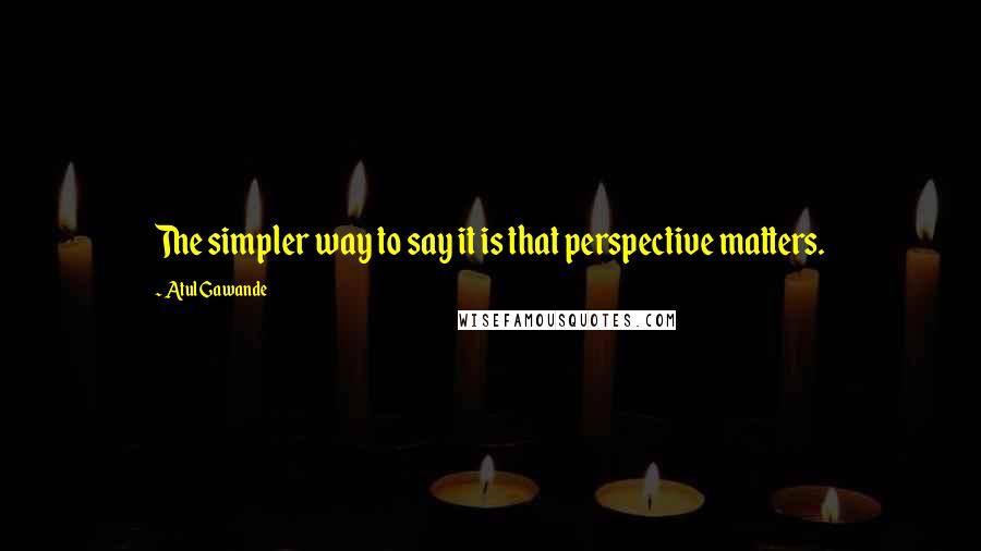 Atul Gawande Quotes: The simpler way to say it is that perspective matters.