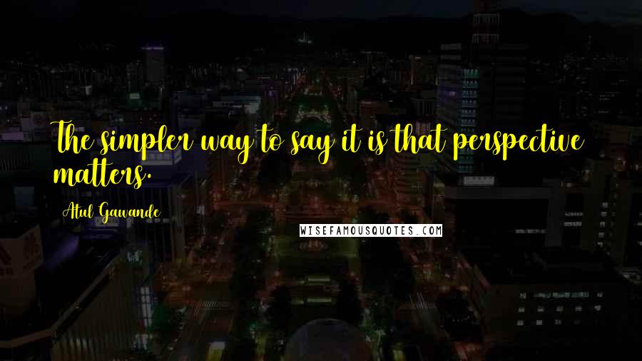 Atul Gawande Quotes: The simpler way to say it is that perspective matters.