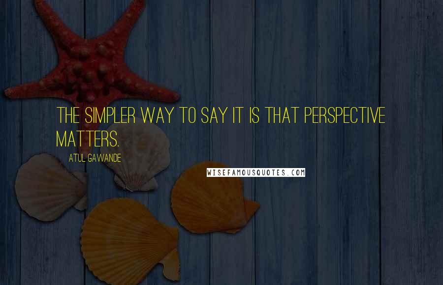 Atul Gawande Quotes: The simpler way to say it is that perspective matters.