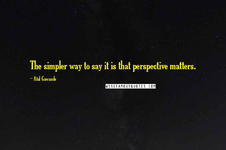 Atul Gawande Quotes: The simpler way to say it is that perspective matters.