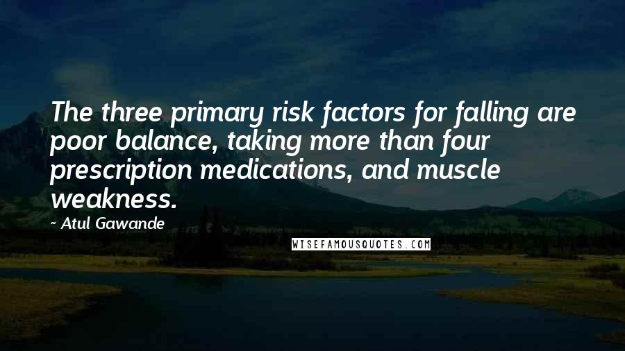 Atul Gawande Quotes: The three primary risk factors for falling are poor balance, taking more than four prescription medications, and muscle weakness.