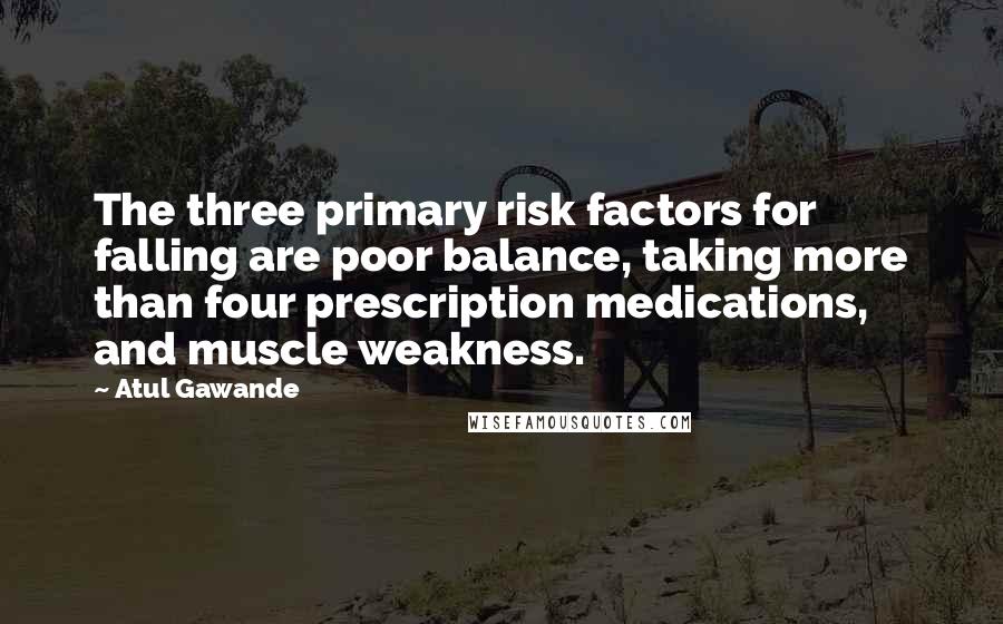 Atul Gawande Quotes: The three primary risk factors for falling are poor balance, taking more than four prescription medications, and muscle weakness.