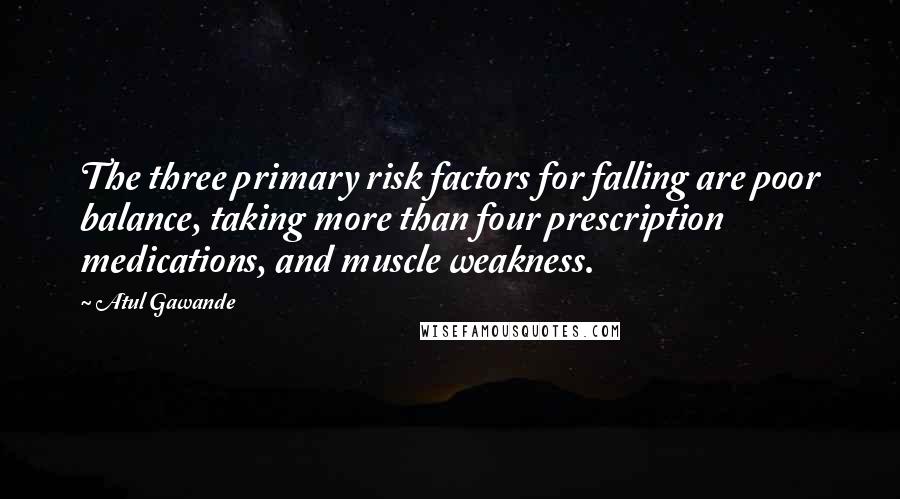 Atul Gawande Quotes: The three primary risk factors for falling are poor balance, taking more than four prescription medications, and muscle weakness.