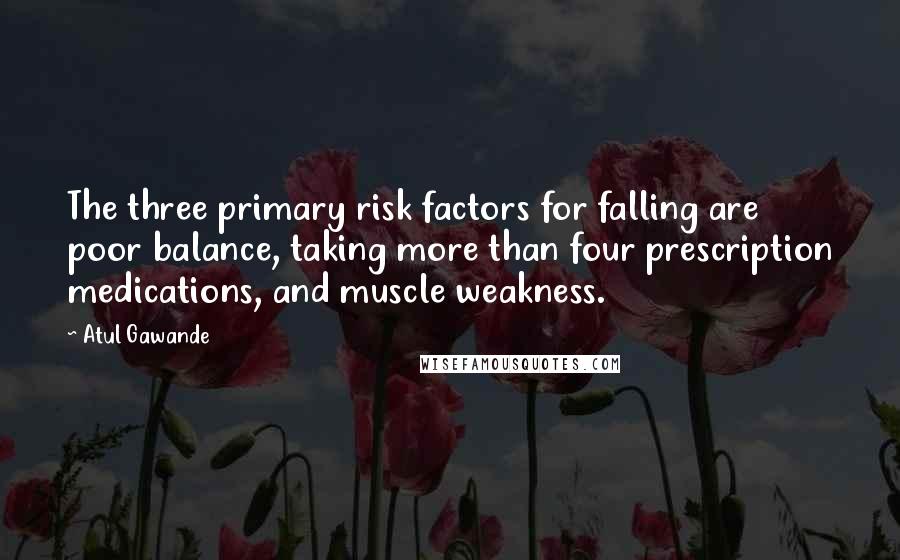Atul Gawande Quotes: The three primary risk factors for falling are poor balance, taking more than four prescription medications, and muscle weakness.