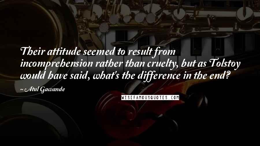 Atul Gawande Quotes: Their attitude seemed to result from incomprehension rather than cruelty, but as Tolstoy would have said, what's the difference in the end?