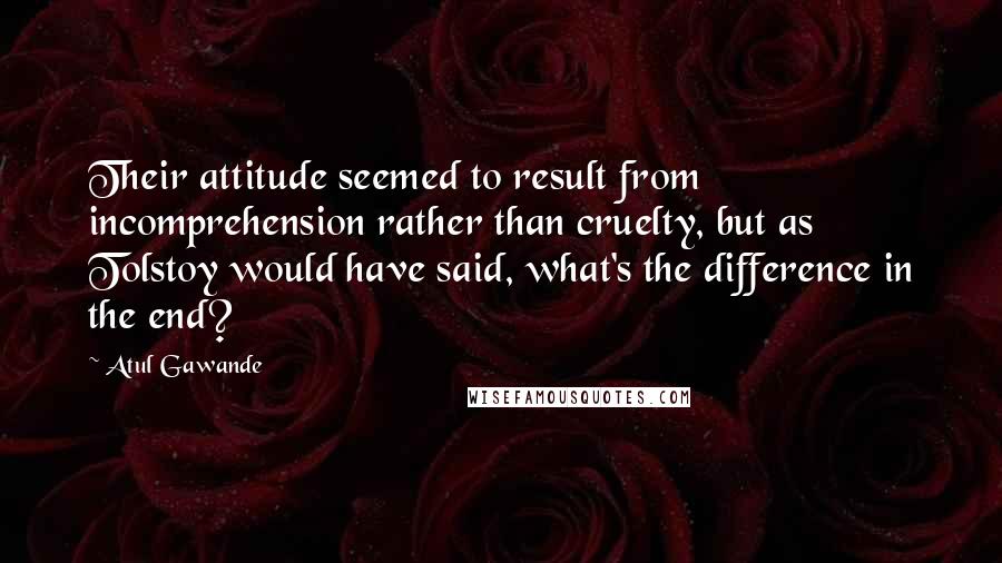 Atul Gawande Quotes: Their attitude seemed to result from incomprehension rather than cruelty, but as Tolstoy would have said, what's the difference in the end?