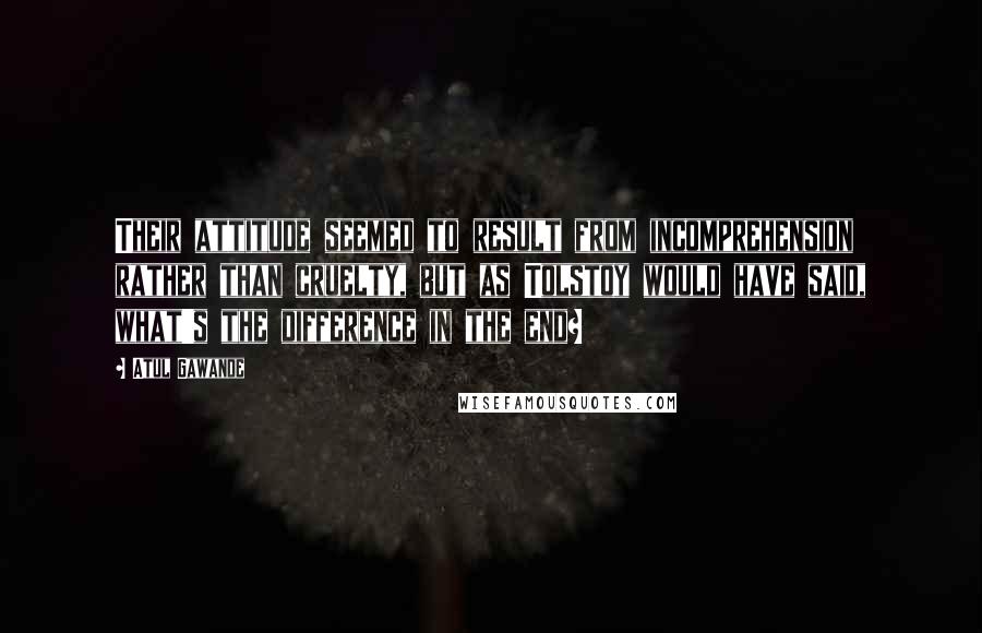 Atul Gawande Quotes: Their attitude seemed to result from incomprehension rather than cruelty, but as Tolstoy would have said, what's the difference in the end?