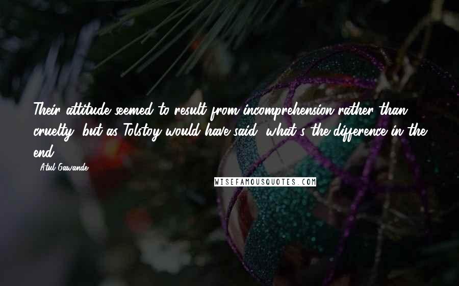 Atul Gawande Quotes: Their attitude seemed to result from incomprehension rather than cruelty, but as Tolstoy would have said, what's the difference in the end?