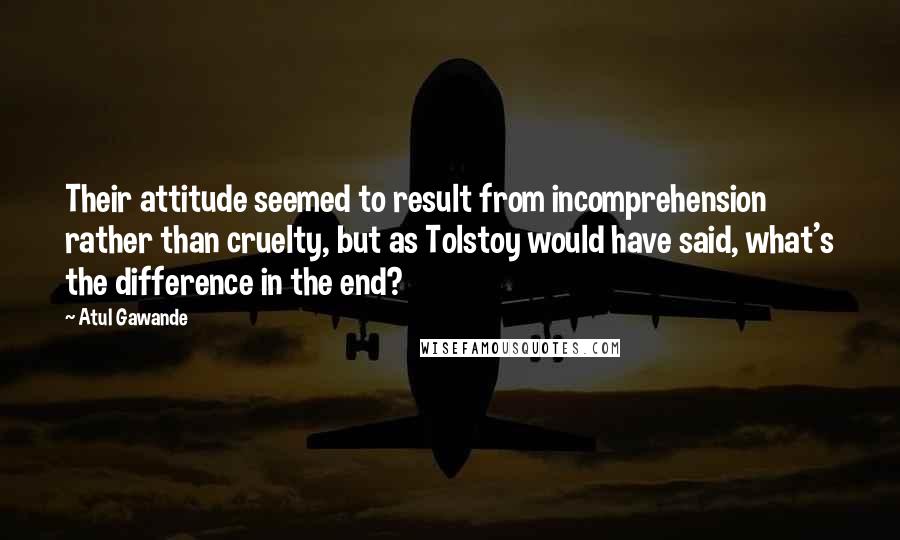 Atul Gawande Quotes: Their attitude seemed to result from incomprehension rather than cruelty, but as Tolstoy would have said, what's the difference in the end?