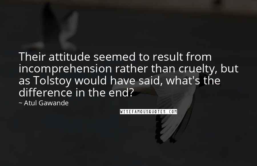 Atul Gawande Quotes: Their attitude seemed to result from incomprehension rather than cruelty, but as Tolstoy would have said, what's the difference in the end?