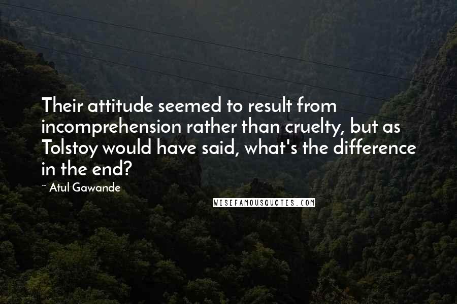 Atul Gawande Quotes: Their attitude seemed to result from incomprehension rather than cruelty, but as Tolstoy would have said, what's the difference in the end?