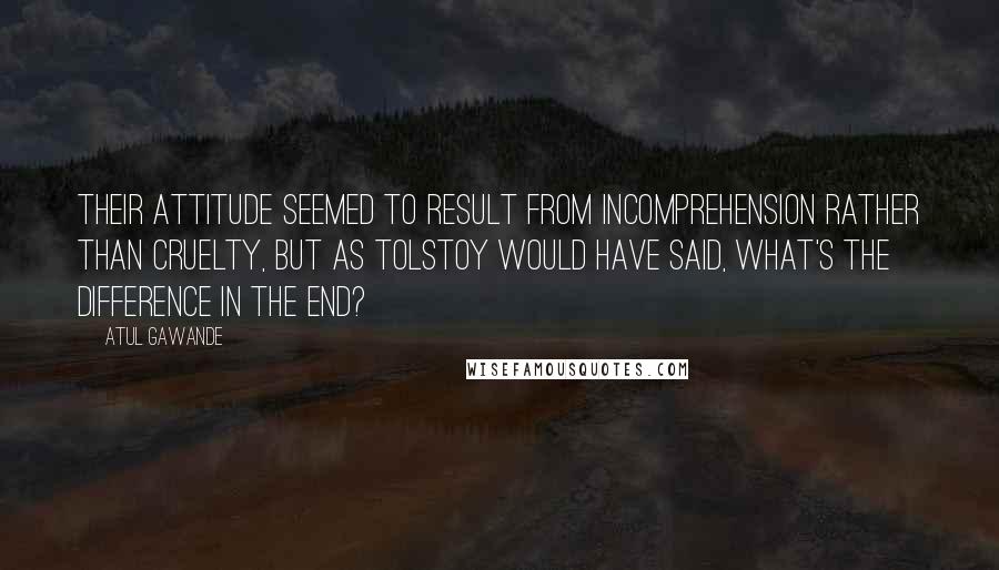 Atul Gawande Quotes: Their attitude seemed to result from incomprehension rather than cruelty, but as Tolstoy would have said, what's the difference in the end?