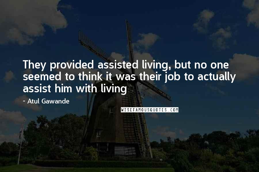 Atul Gawande Quotes: They provided assisted living, but no one seemed to think it was their job to actually assist him with living