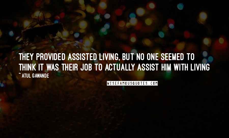 Atul Gawande Quotes: They provided assisted living, but no one seemed to think it was their job to actually assist him with living