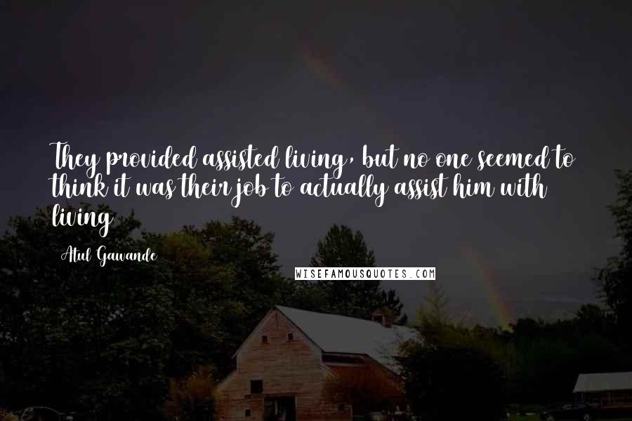 Atul Gawande Quotes: They provided assisted living, but no one seemed to think it was their job to actually assist him with living