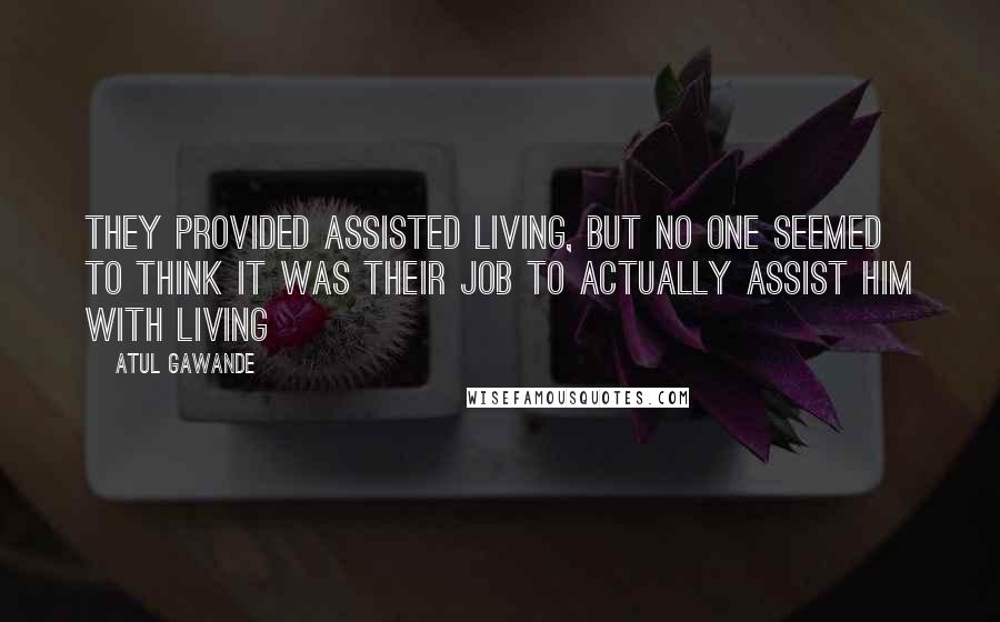 Atul Gawande Quotes: They provided assisted living, but no one seemed to think it was their job to actually assist him with living