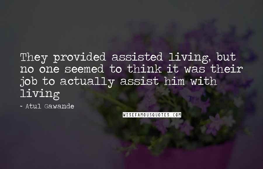 Atul Gawande Quotes: They provided assisted living, but no one seemed to think it was their job to actually assist him with living