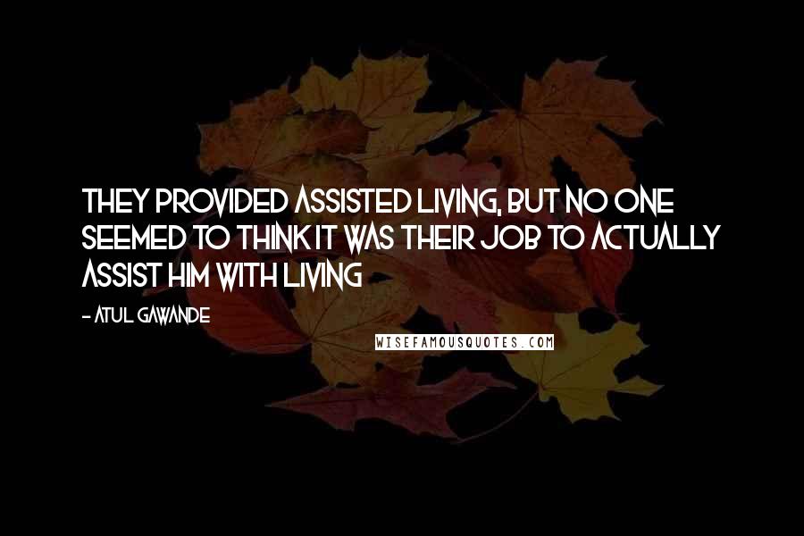 Atul Gawande Quotes: They provided assisted living, but no one seemed to think it was their job to actually assist him with living