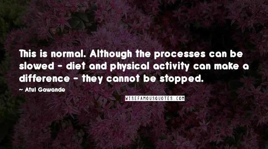 Atul Gawande Quotes: This is normal. Although the processes can be slowed - diet and physical activity can make a difference - they cannot be stopped.