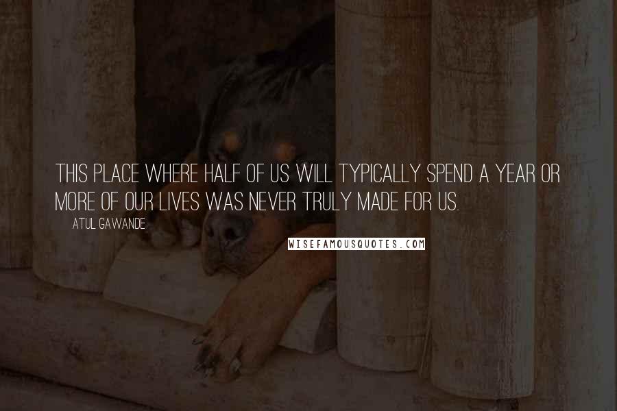 Atul Gawande Quotes: This place where half of us will typically spend a year or more of our lives was never truly made for us.