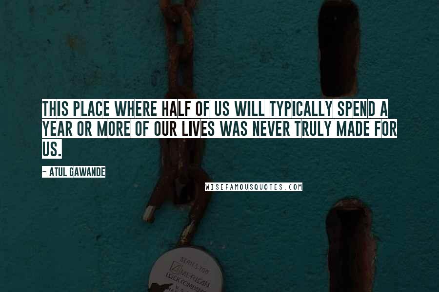 Atul Gawande Quotes: This place where half of us will typically spend a year or more of our lives was never truly made for us.